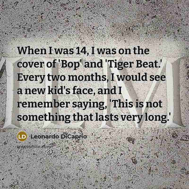“When I was 14, I was on the cover of 'Bop' and 'Tiger Beat.' Every two months, I would see a new kid's face, and I remember saying, 'This is not something that lasts very long.'” quote by Leonardo DiCaprio