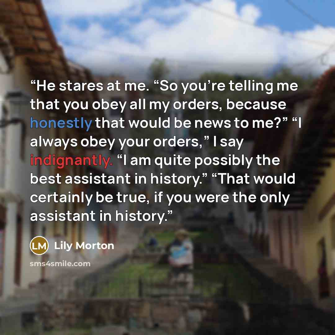 “He stares at me. “So you’re telling me that you obey all my orders, because honestly that would be news to me?” “I always obey your orders,” I say indignantly. “I am quite possibly the best assistant in history.” “That would certainly be true, if you were the only assistant in history.” quote by Lily Morton