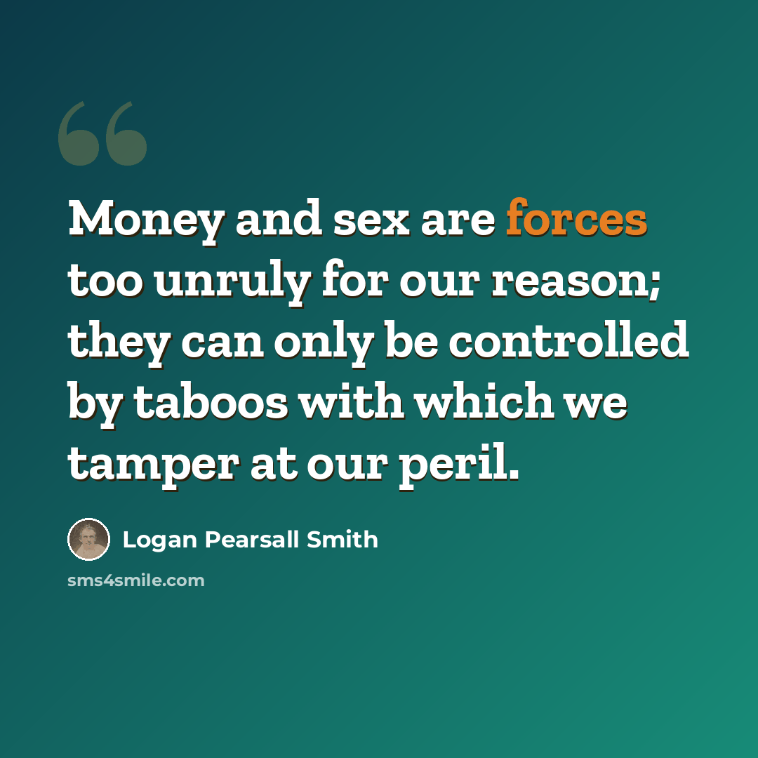 “Money and sex are forces too unruly for our reason; they can only be controlled by taboos with which we tamper at our peril.” quote by Logan Pearsall Smith
