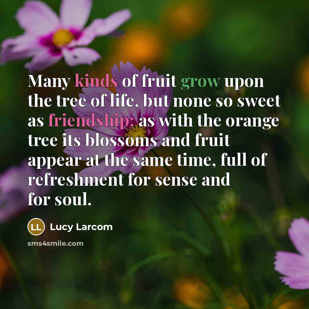 “Many kinds of fruit grow upon the tree of life, but none so sweet as friendship; as with the orange tree its blossoms and fruit appear at the same time, full of refreshment for sense and for soul.” quote by Lucy Larcom