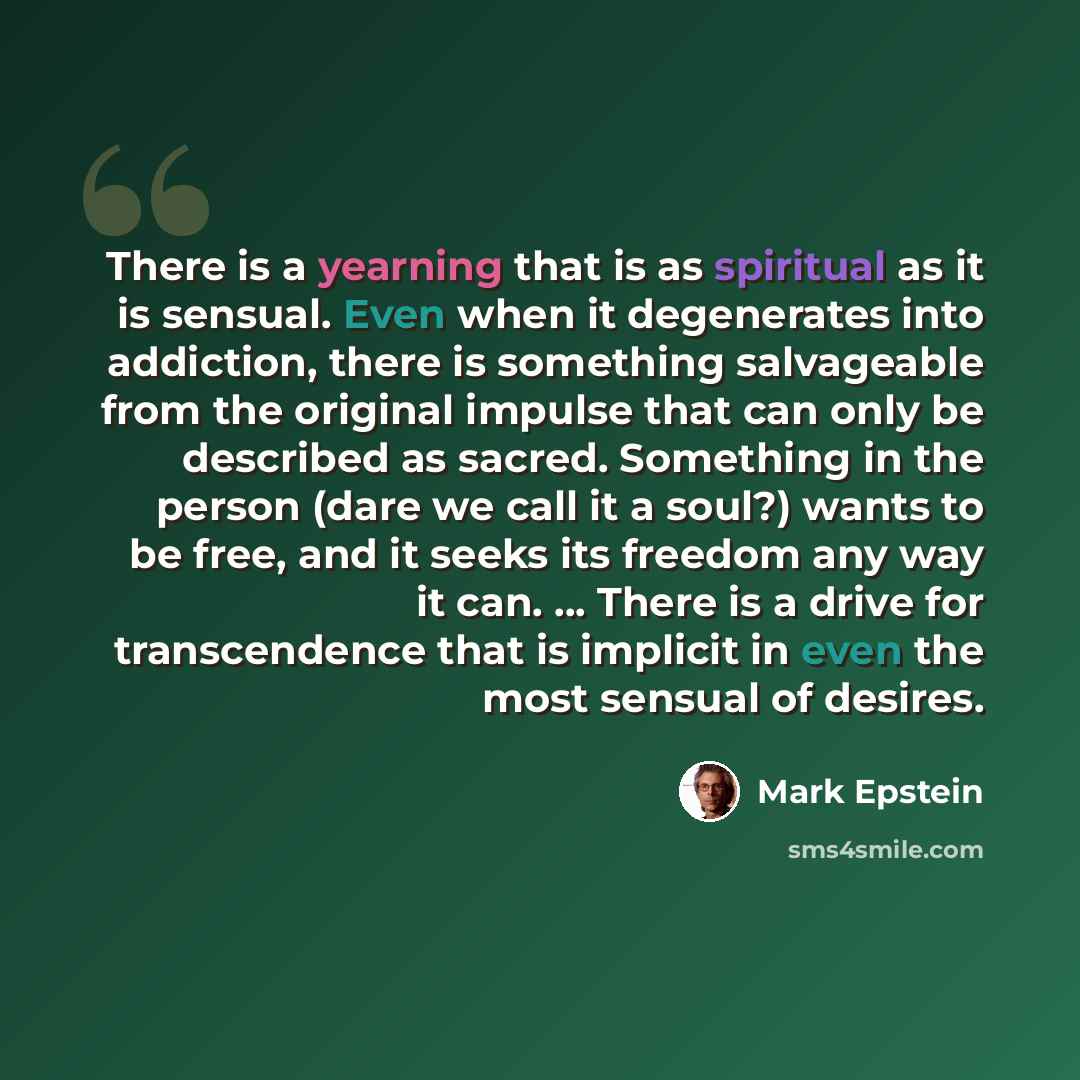 “There is a yearning that is as spiritual as it is sensual. Even when it degenerates into addiction, there is something salvageable from the original impulse that can only be described as sacred. Something in the person (dare we call it a soul?) wants to be free, and it seeks its freedom any way it…” quote by Mark Epstein