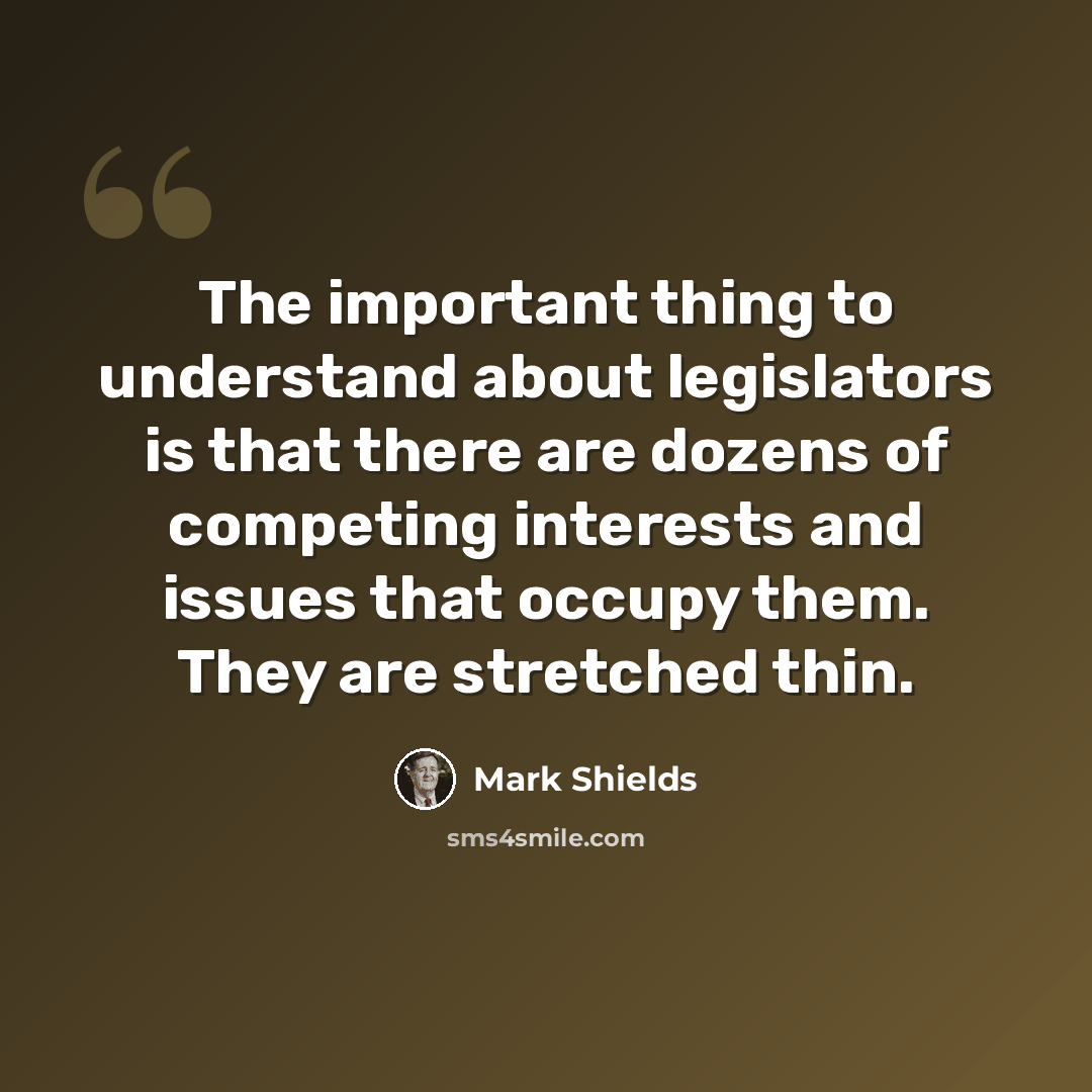 “The important thing to understand about legislators is that there are dozens of competing interests and issues that occupy them. They are stretched thin.” quote by Mark Shields