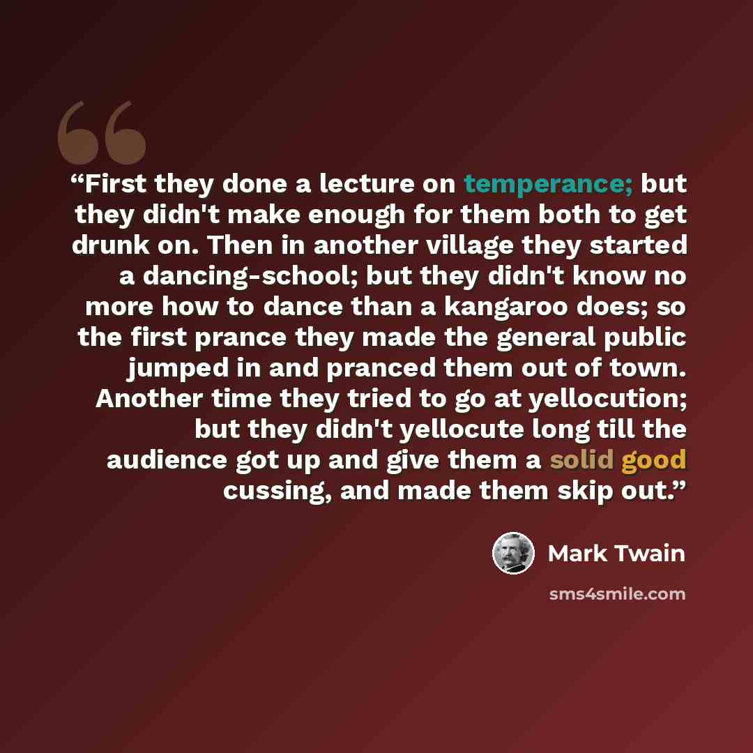 “First they done a lecture on temperance; but they didn't make enough for them both to get drunk on. Then in another village they started a dancing-school; but they didn't know no more how to dance than a kangaroo does; so the first prance they made the general public jumped in and pranced them out…” quote by Mark Twain