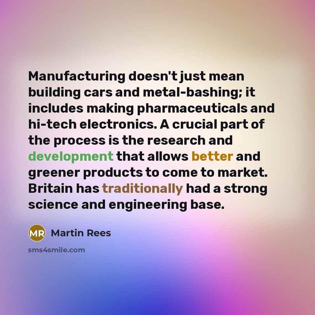 “Manufacturing doesn't just mean building cars and metal-bashing; it includes making pharmaceuticals and hi-tech electronics. A crucial part of the process is the research and development that allows better and greener products to come to market. Britain has traditionally had a strong science and…” quote by Martin Rees