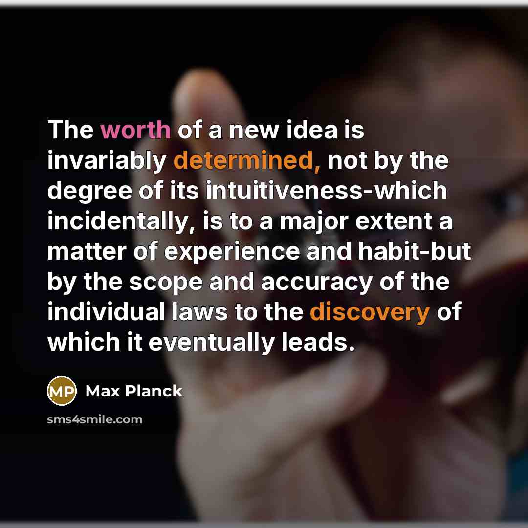 “The worth of a new idea is invariably determined, not by the degree of its intuitiveness-which incidentally, is to a major extent a matter of experience and habit-but by the scope and accuracy of the individual laws to the discovery of which it eventually leads.” quote by Max Planck