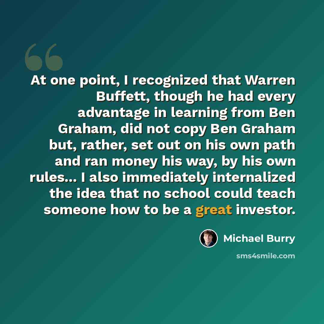 “At one point, I recognized that Warren Buffett, though he had every advantage in learning from Ben Graham, did not copy Ben Graham but, rather, set out on his own path and ran money his way, by his own rules... I also immediately internalized the idea that no school could teach someone how to be a…” quote by Michael Burry