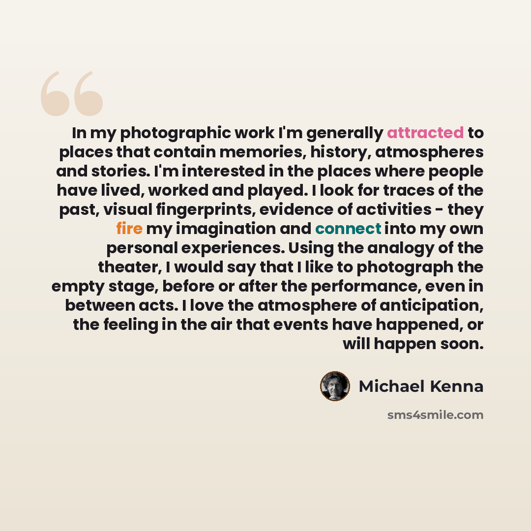“In my photographic work I'm generally attracted to places that contain memories, history, atmospheres and stories. I'm interested in the places where people have lived, worked and played. I look for traces of the past, visual fingerprints, evidence of activities - they fire my imagination and…” quote by Michael Kenna
