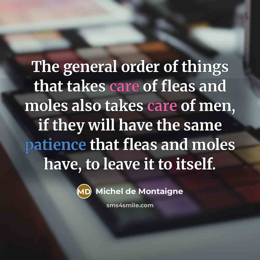 “The general order of things that takes care of fleas and moles also takes care of men, if they will have the same patience that fleas and moles have, to leave it to itself.” quote by Michel de Montaigne