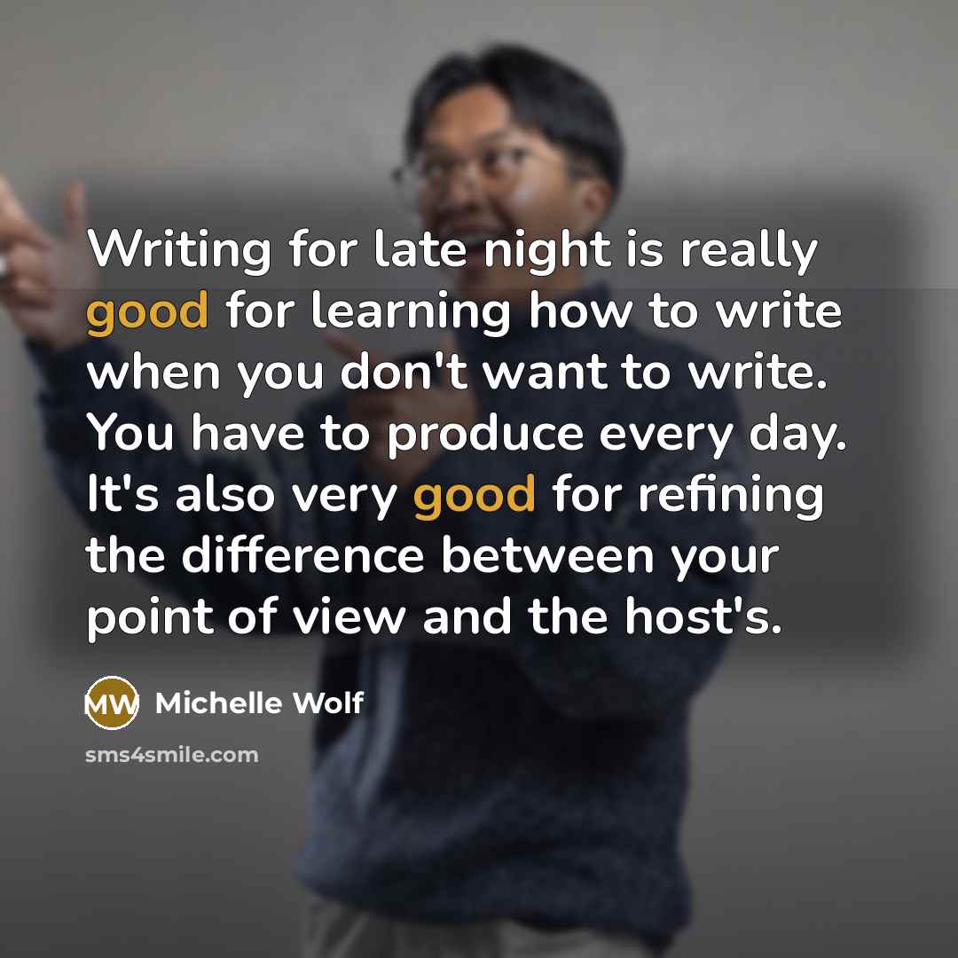 “Writing for late night is really good for learning how to write when you don't want to write. You have to produce every day. It's also very good for refining the difference between your point of view and the host's.” quote by Michelle Wolf