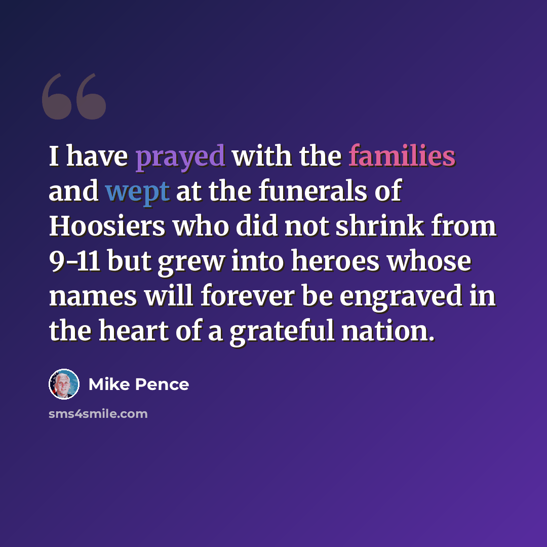 “I have prayed with the families and wept at the funerals of Hoosiers who did not shrink from 9-11 but grew into heroes whose names will forever be engraved in the heart of a grateful nation.” quote by Mike Pence