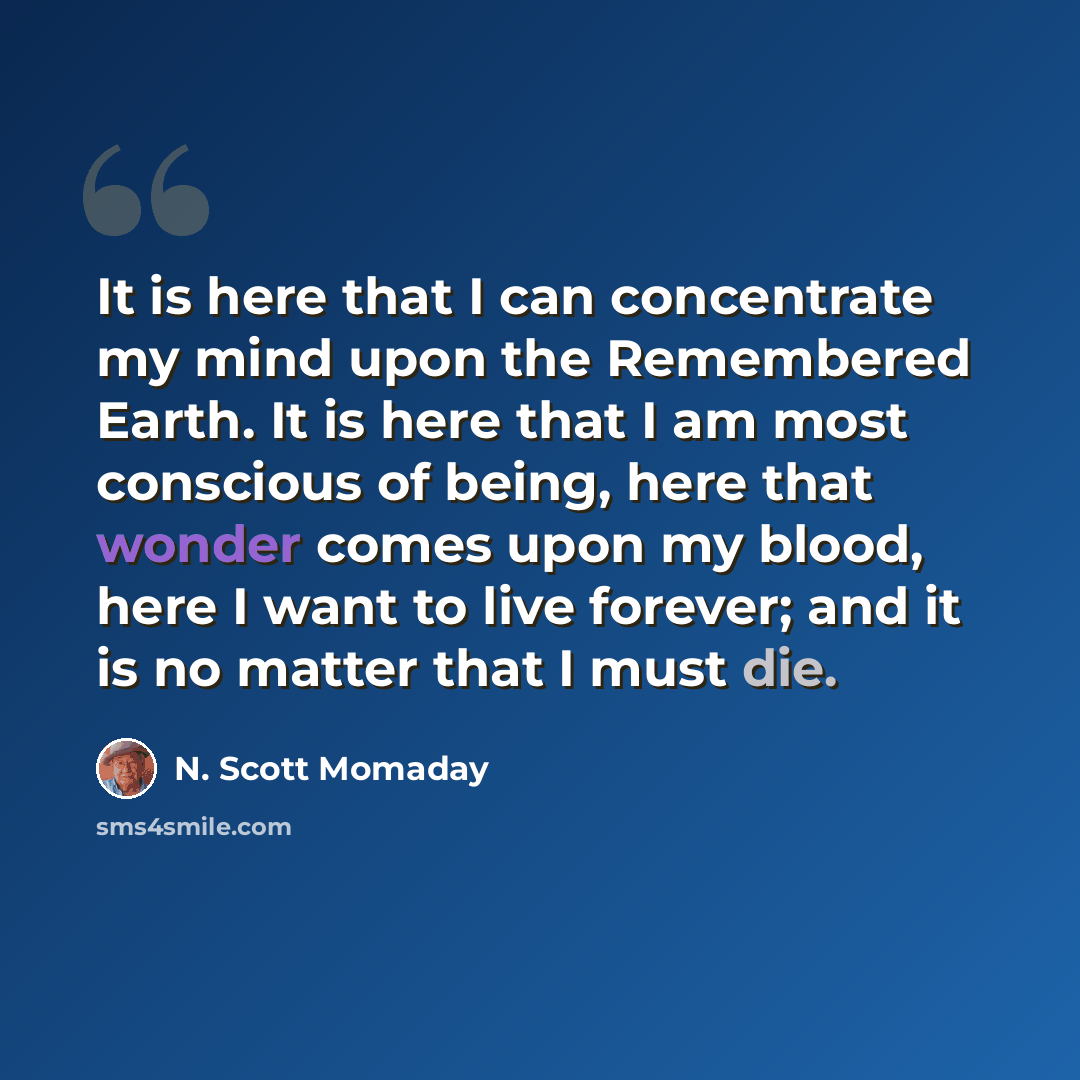 “It is here that I can concentrate my mind upon the Remembered Earth. It is here that I am most conscious of being, here that wonder comes upon my blood, here I want to live forever; and it is no matter that I must die.” quote by N. Scott Momaday