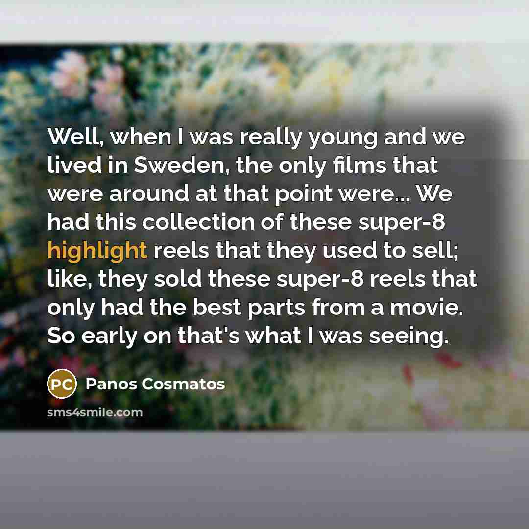 “Well, when I was really young and we lived in Sweden, the only films that were around at that point were... We had this collection of these super-8 highlight reels that they used to sell; like, they sold these super-8 reels that only had the best parts from a movie. So early on that's what I was…” quote by Panos Cosmatos