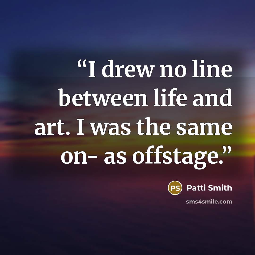 “I drew no line between life and art. I was the same on- as offstage.” quote by Patti Smith