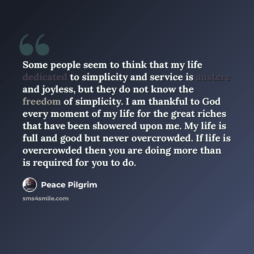 “Some people seem to think that my life dedicated to simplicity and service is austere and joyless, but they do not know the freedom of simplicity. I am thankful to God every moment of my life for the great riches that have been showered upon me. My life is full and good but never overcrowded. If…” quote by Peace Pilgrim