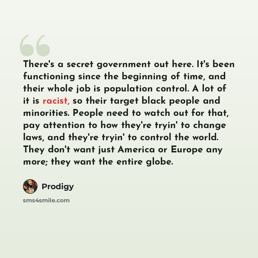 “There's a secret government out here. It's been functioning since the beginning of time, and their whole job is population control. A lot of it is racist, so their target black people and minorities. People need to watch out for that, pay attention to how they're tryin' to change laws, and they're…” quote by Prodigy