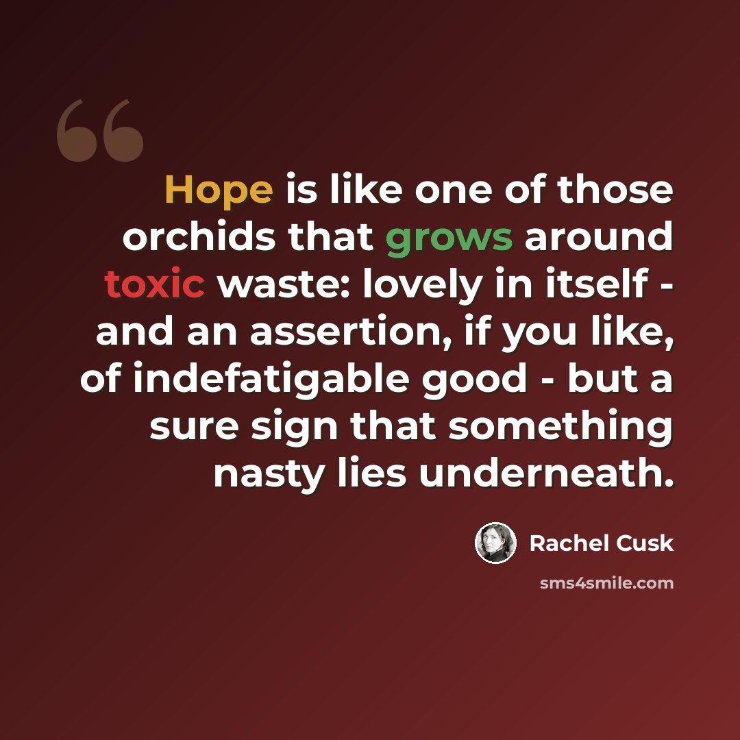 “Hope is like one of those orchids that grows around toxic waste: lovely in itself - and an assertion, if you like, of indefatigable good - but a sure sign that something nasty lies underneath.” quote by Rachel Cusk