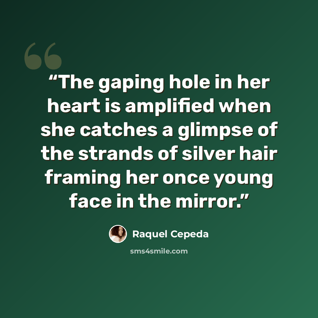 “The gaping hole in her heart is amplified when she catches a glimpse of the strands of silver hair framing her once young face in the mirror.” quote by Raquel Cepeda