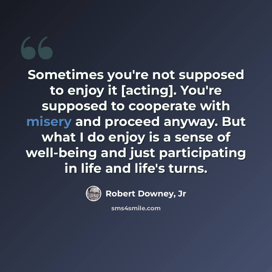 “Sometimes you're not supposed to enjoy it [acting]. You're supposed to cooperate with misery and proceed anyway. But what I do enjoy is a sense of well-being and just participating in life and life's turns.” quote by Robert Downey, Jr