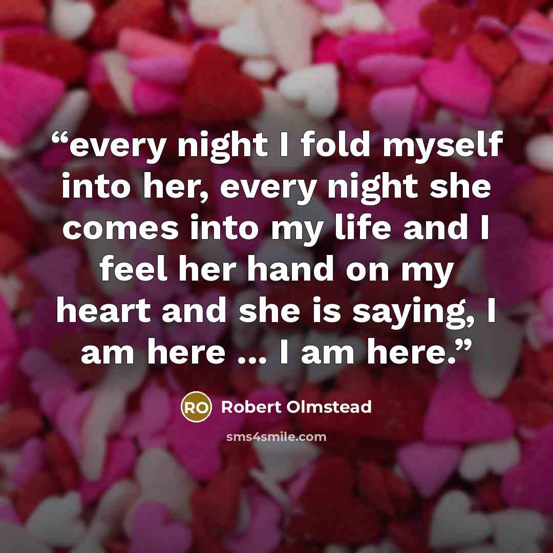 “every night I fold myself into her, every night she comes into my life and I feel her hand on my heart and she is saying, I am here ... I am here.” quote by robert olmstead