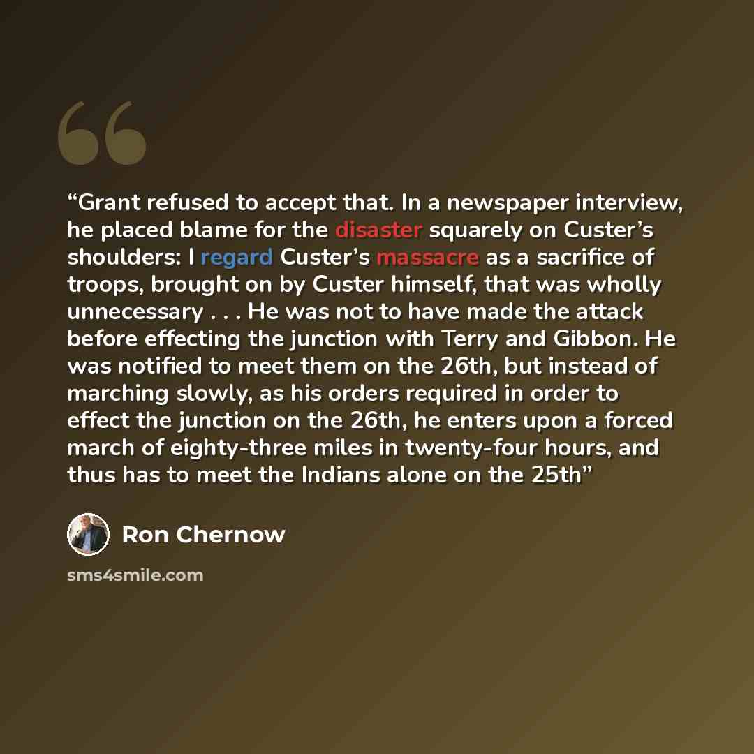 “Grant refused to accept that. In a newspaper interview, he placed blame for the disaster squarely on Custer’s shoulders: I regard Custer’s massacre as a sacrifice of troops, brought on by Custer himself, that was wholly unnecessary . . . He was not to have made the attack before effecting the…” quote by Ron Chernow