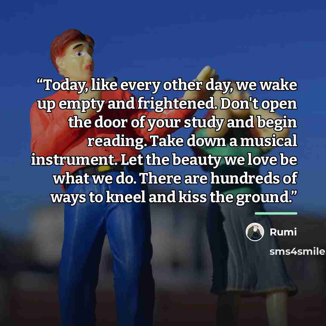 “Today, like every other day, we wake up empty and frightened. Don't open the door of your study and begin reading. Take down a musical instrument. Let the beauty we love be what we do. There are hundreds of ways to kneel and kiss the ground.” quote by Rumi