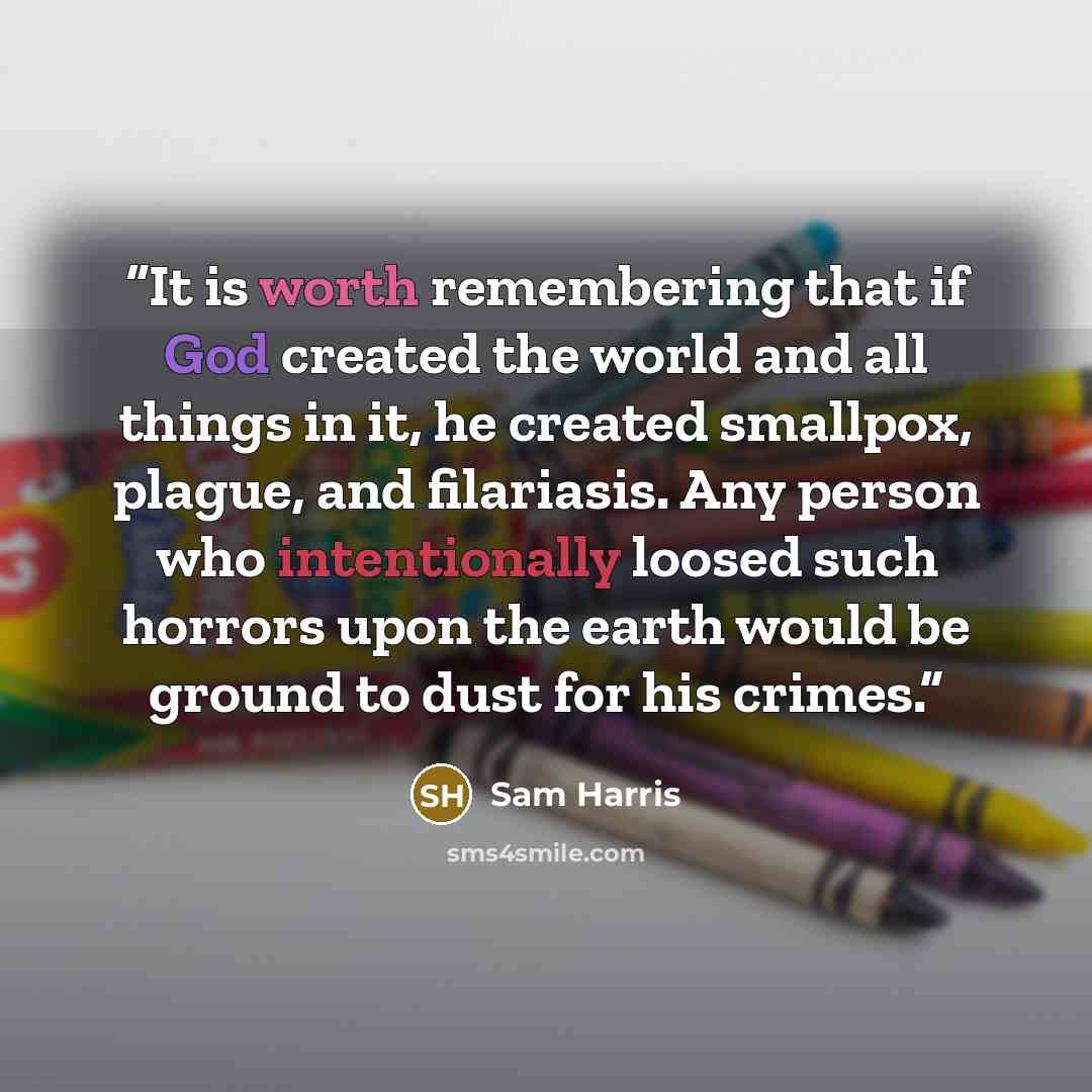 “It is worth remembering that if God created the world and all things in it, he created smallpox, plague, and filariasis. Any person who intentionally loosed such horrors upon the earth would be ground to dust for his crimes.” quote by Sam Harris