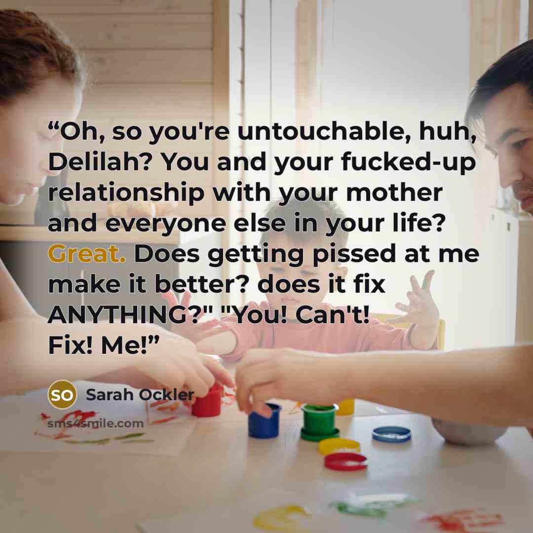 “Oh, so you're untouchable, huh, Delilah? You and your fucked-up relationship with your mother and everyone else in your life? Great. Does getting pissed at me make it better? does it fix ANYTHING?" "You! Can't! Fix! Me!” quote by Sarah Ockler
