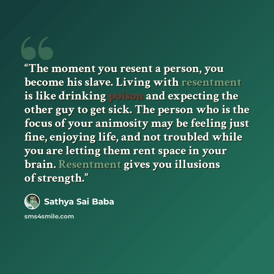 “The moment you resent a person, you become his slave. Living with resentment is like drinking poison and expecting the other guy to get sick. The person who is the focus of your animosity may be feeling just fine, enjoying life, and not troubled while you are letting them rent space in your brain…” quote by Sathya Sai Baba