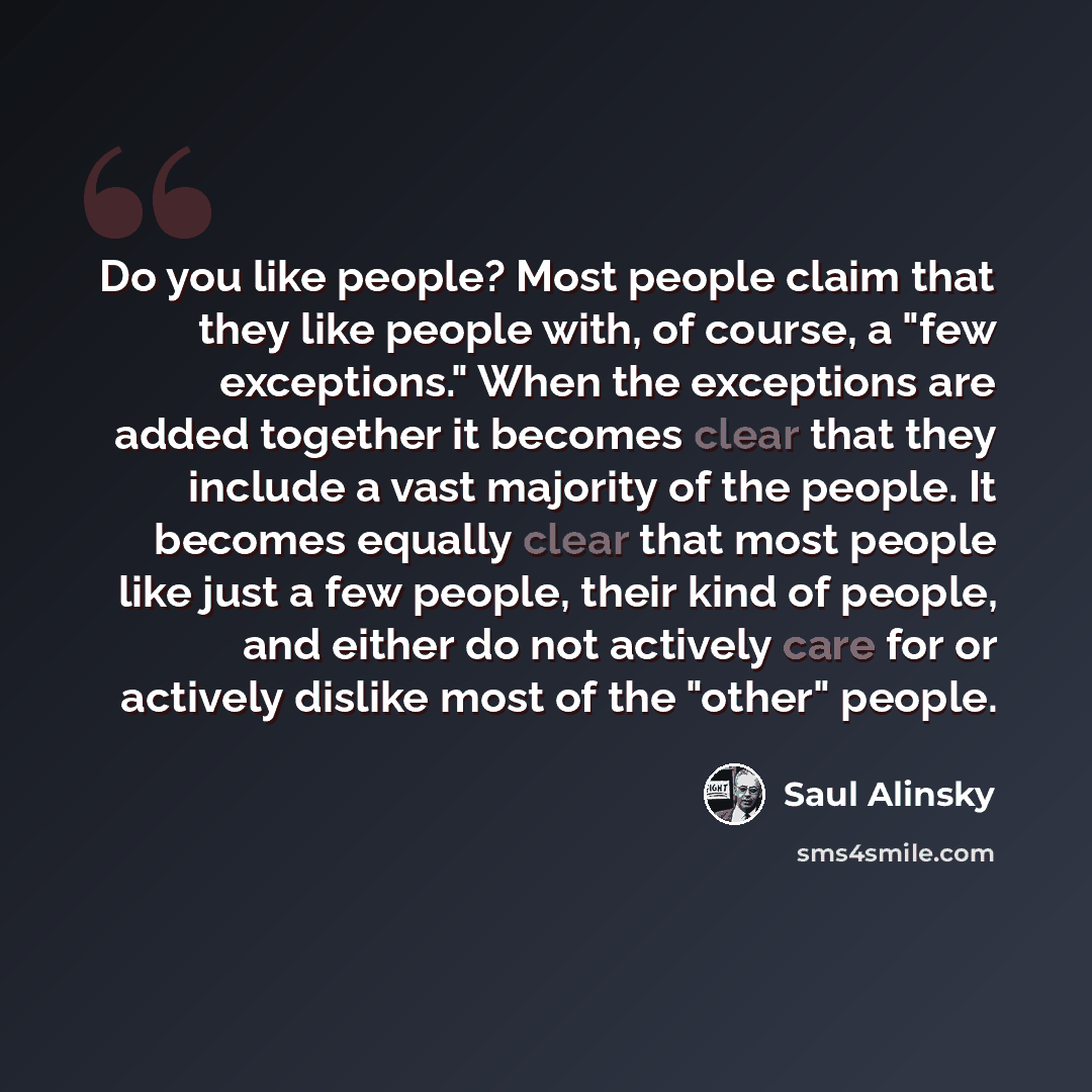 “Do you like people? Most people claim that they like people with, of course, a "few exceptions." When the exceptions are added together it becomes clear that they include a vast majority of the people. It becomes equally clear that most people like just a few people, their kind of people, and…” quote by Saul Alinsky