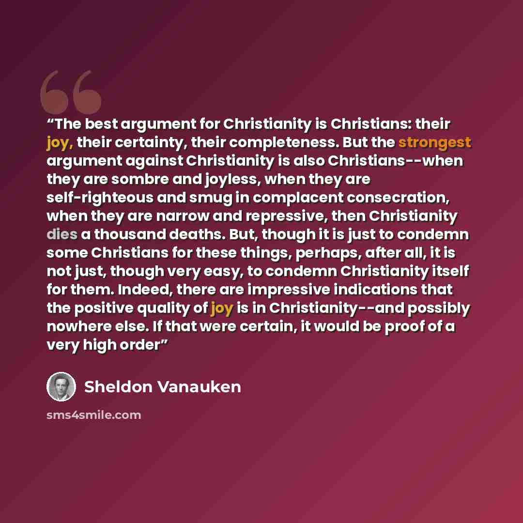 “The best argument for Christianity is Christians: their joy, their certainty, their completeness. But the strongest argument against Christianity is also Christians--when they are sombre and joyless, when they are self-righteous and smug in complacent consecration, when they are narrow and…” quote by Sheldon Vanauken