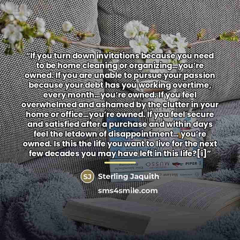 “If you turn down invitations because you need to be home cleaning or organizing…you’re owned. If you are unable to pursue your passion because your debt has you working overtime, every month…you’re owned. If you feel overwhelmed and ashamed by the clutter in your home or office…you’re owned. If…” quote by Sterling Jaquith