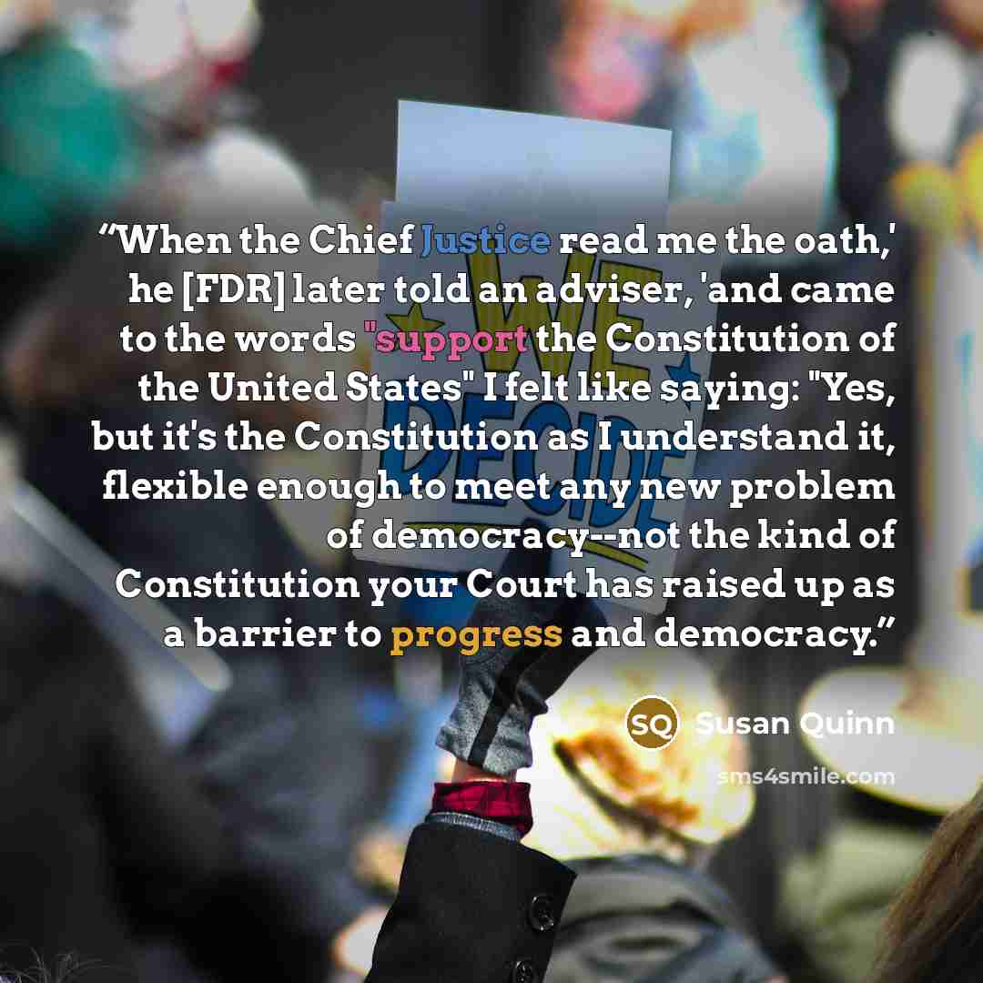 “When the Chief Justice read me the oath,' he [FDR] later told an adviser, 'and came to the words "support the Constitution of the United States" I felt like saying: "Yes, but it's the Constitution as I understand it, flexible enough to meet any new problem of democracy--not the kind of…” quote by Susan Quinn