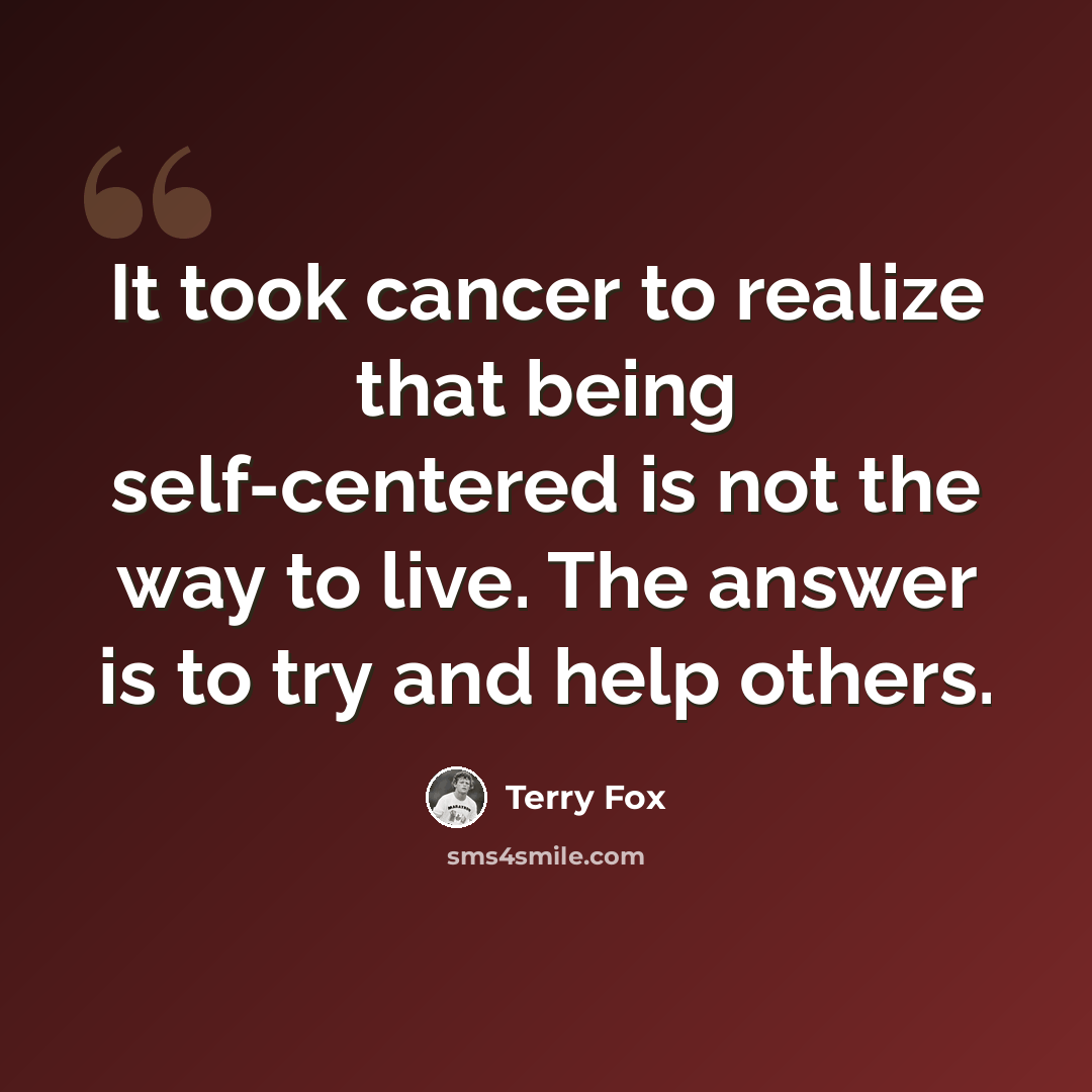 “It took cancer to realize that being self-centered is not the way to live. The answer is to try and help others.” quote by Terry Fox