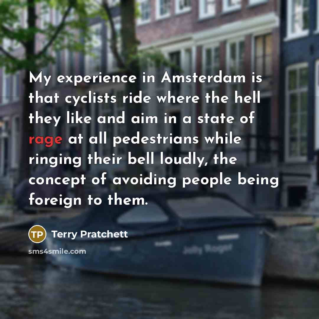 “My experience in Amsterdam is that cyclists ride where the hell they like and aim in a state of rage at all pedestrians while ringing their bell loudly, the concept of avoiding people being foreign to them.” quote by Terry Pratchett