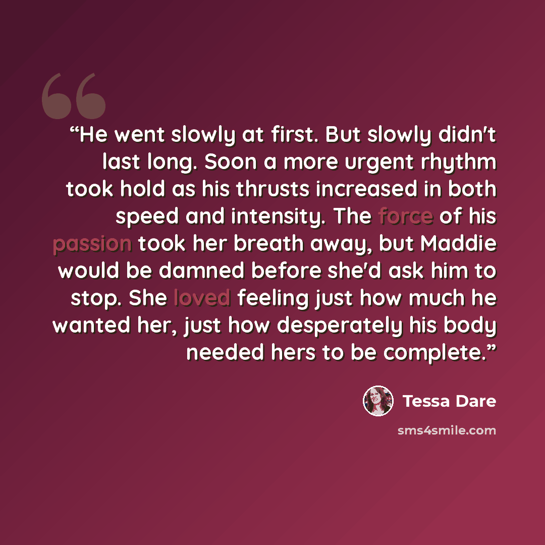 “He went slowly at first. But slowly didn't last long. Soon a more urgent rhythm took hold as his thrusts increased in both speed and intensity. The force of his passion took her breath away, but Maddie would be damned before she'd ask him to stop. She loved feeling just how much he wanted her…” quote by Tessa Dare