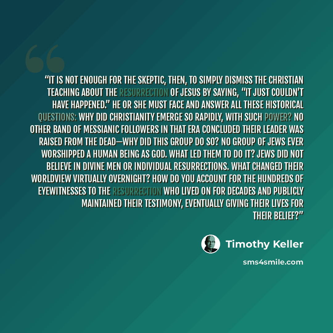 “It is not enough for the skeptic, then, to simply dismiss the Christian teaching about the resurrection of Jesus by saying, “It just couldn’t have happened.” He or she must face and answer all these historical questions: Why did Christianity emerge so rapidly, with such power? No other band of…” quote by Timothy Keller