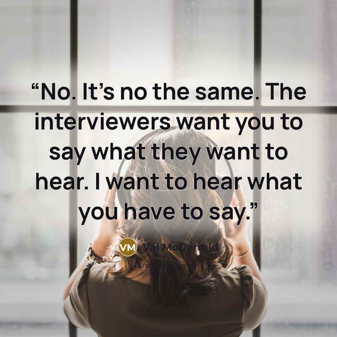 “No. It's no the same. The interviewers want you to say what they want to hear. I want to hear what you have to say.” quote by Val McDermid