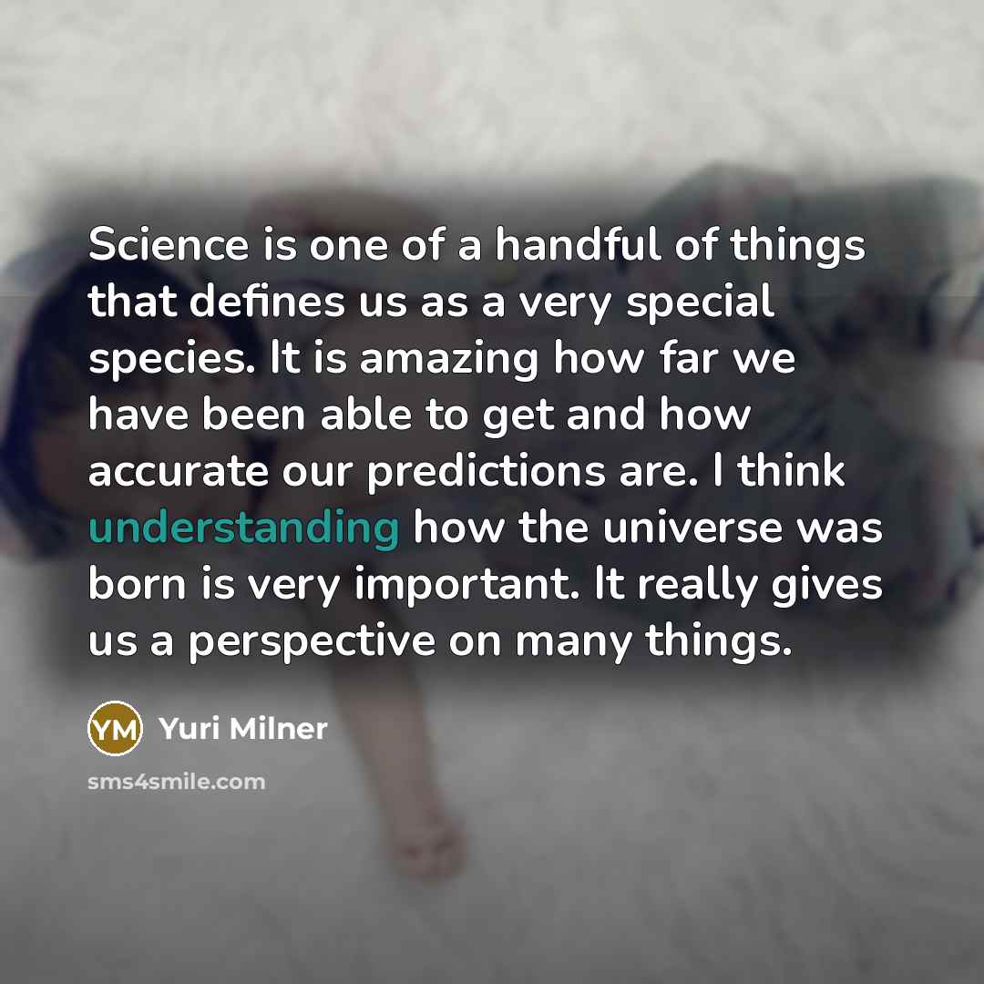 “Science is one of a handful of things that defines us as a very special species. It is amazing how far we have been able to get and how accurate our predictions are. I think understanding how the universe was born is very important. It really gives us a perspective on many things.” quote by Yuri Milner
