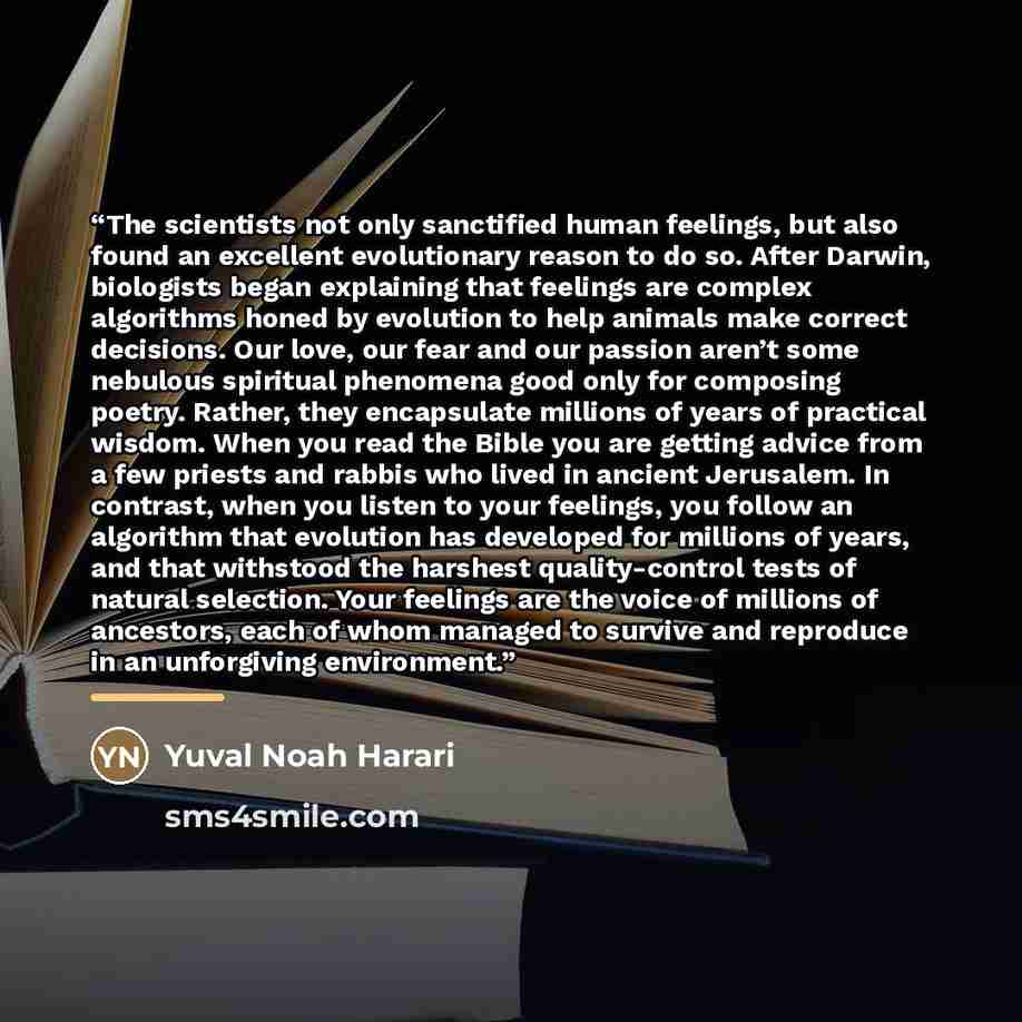 “The scientists not only sanctified human feelings, but also found an excellent evolutionary reason to do so. After Darwin, biologists began explaining that feelings are complex algorithms honed by evolution to help animals make correct decisions. Our love, our fear and our passion aren’t some…” quote by Yuval Noah Harari