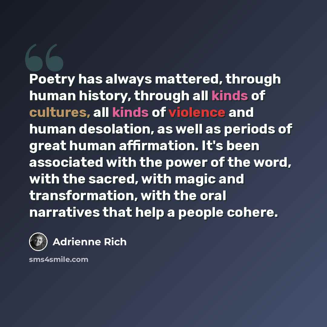 “Poetry has always mattered, through human history, through all kinds of cultures, all kinds of violence and human desolation, as well as periods of great human affirmation. It's been associated with the power of the word, with the sacred, with magic and transformation, with the oral narratives…” quote by Adrienne Rich
