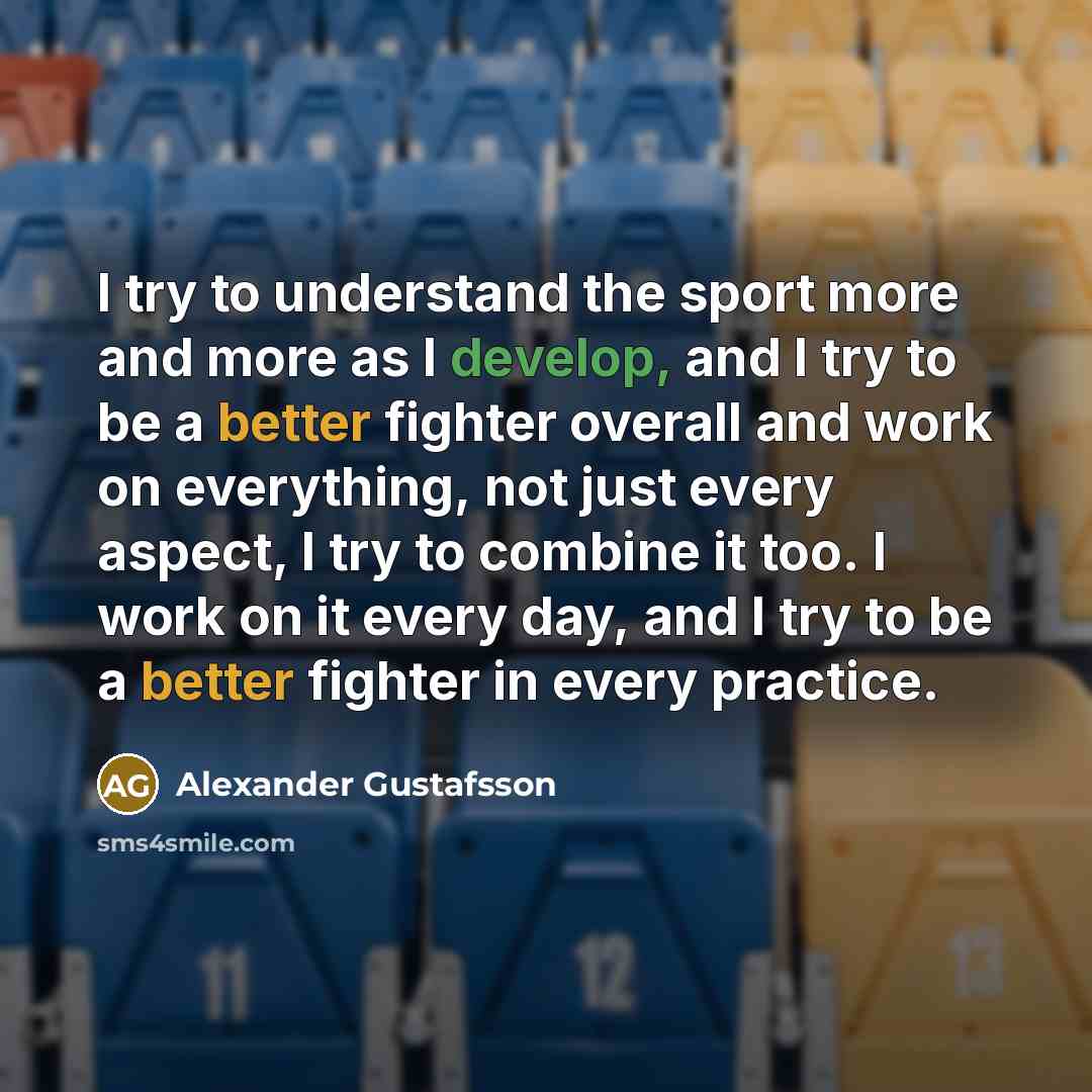 “I try to understand the sport more and more as I develop, and I try to be a better fighter overall and work on everything, not just every aspect, I try to combine it too. I work on it every day, and I try to be a better fighter in every practice.” quote by Alexander Gustafsson