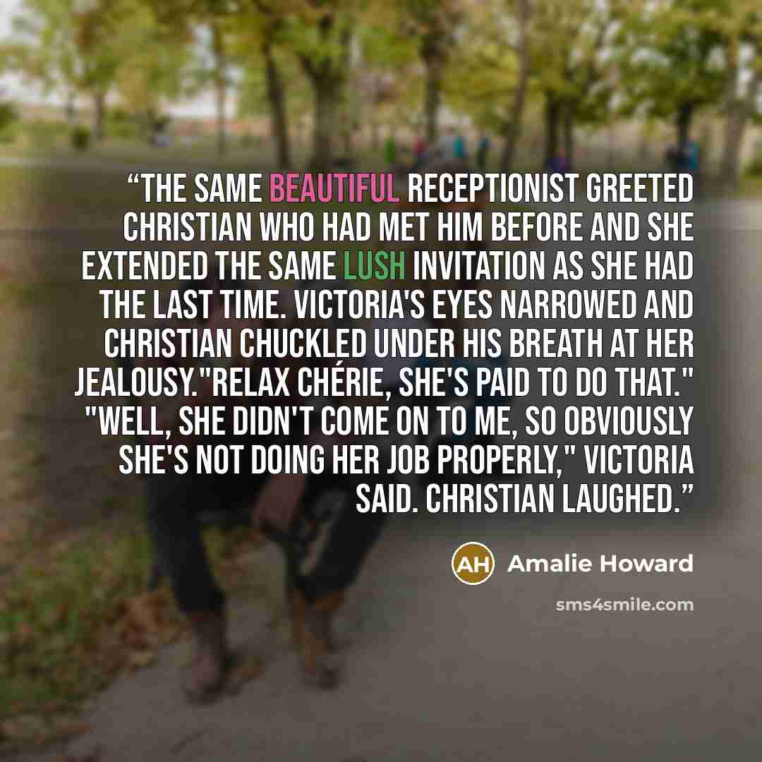 “The same beautiful receptionist greeted Christian who had met him before and she extended the same lush invitation as she had the last time. Victoria's eyes narrowed and Christian chuckled under his breath at her jealousy."Relax chérie, she's paid to do that." "Well, she didn't come on to me, so…” quote by Amalie Howard