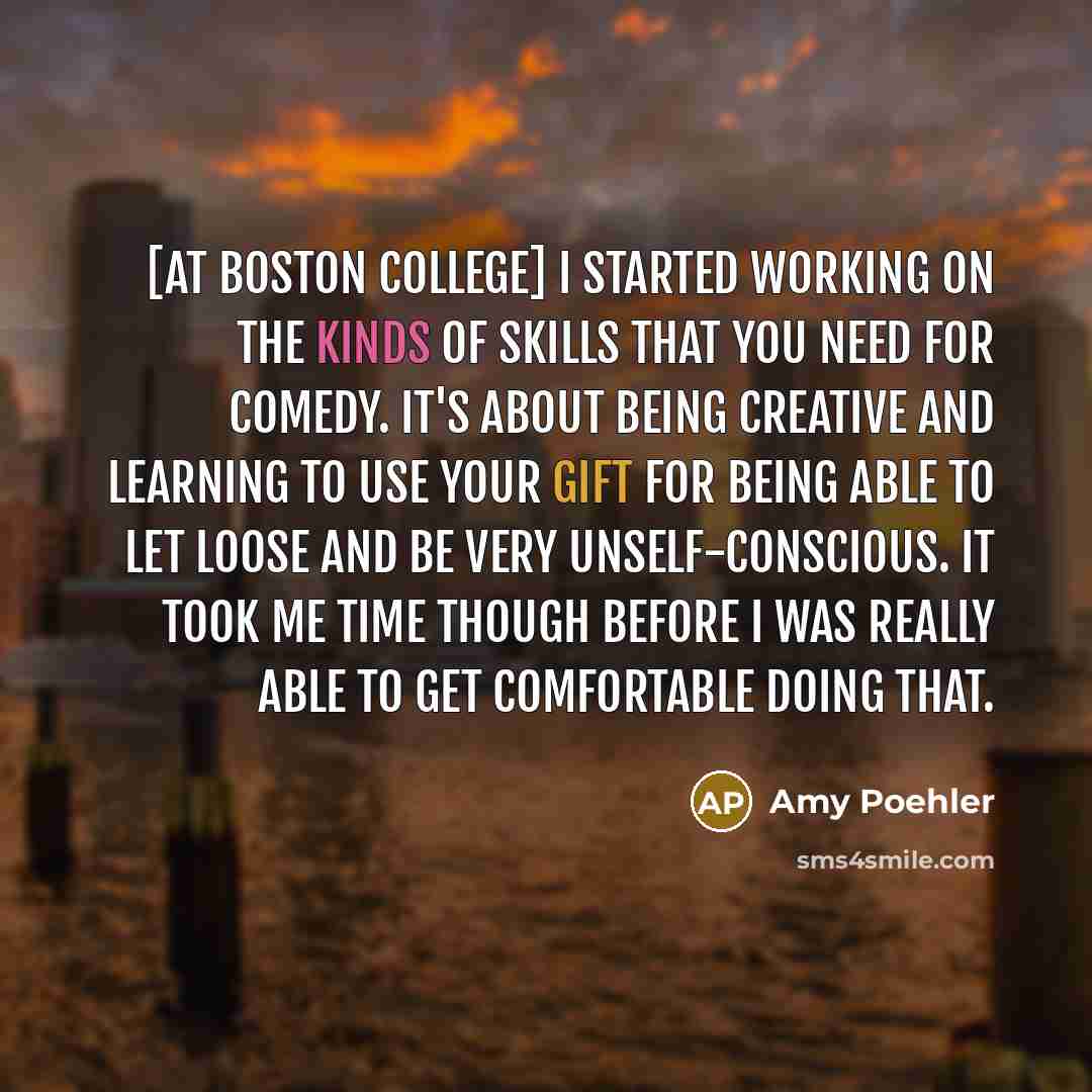 “[At Boston College] I started working on the kinds of skills that you need for comedy. It's about being creative and learning to use your gift for being able to let loose and be very unself-conscious. It took me time though before I was really able to get comfortable doing that.” quote by Amy Poehler