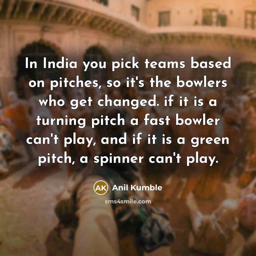 “In India you pick teams based on pitches, so it's the bowlers who get changed. if it is a turning pitch a fast bowler can't play, and if it is a green pitch, a spinner can't play.” quote by Anil Kumble