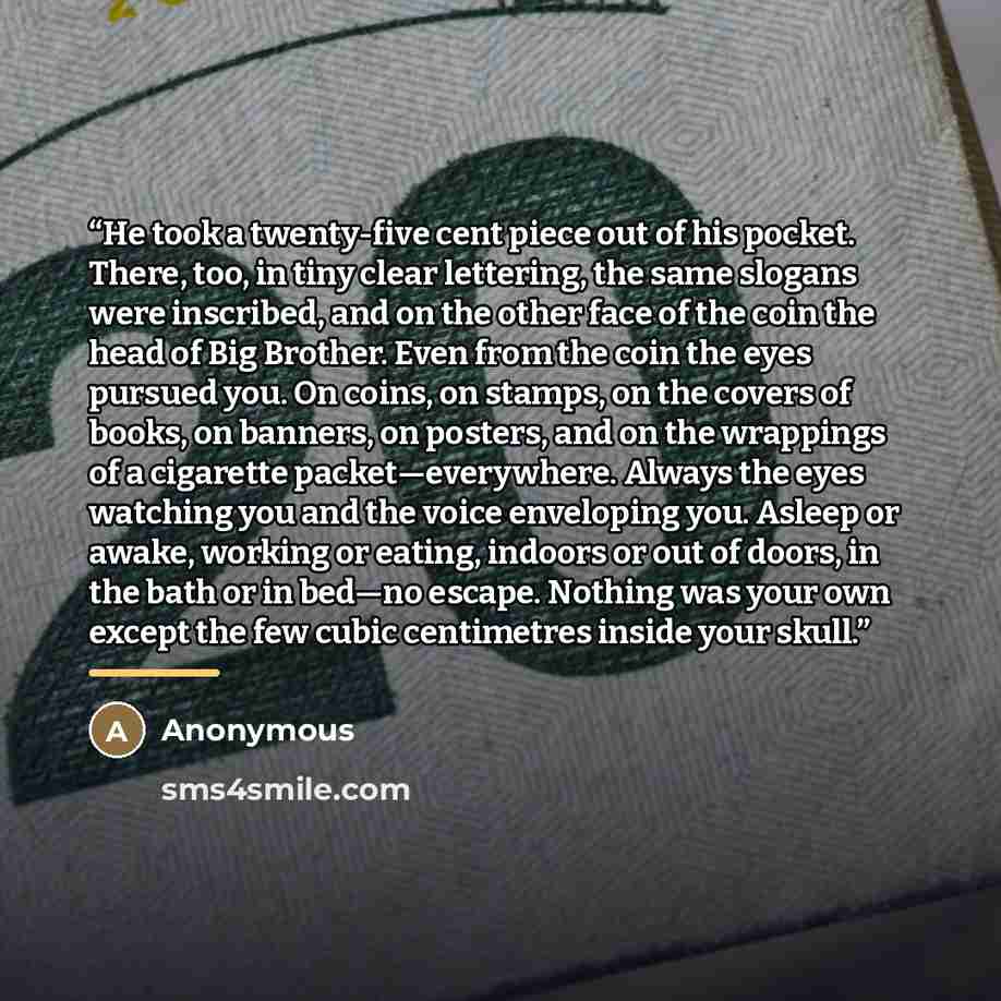 “He took a twenty-five cent piece out of his pocket. There, too, in tiny clear lettering, the same slogans were inscribed, and on the other face of the coin the head of Big Brother. Even from the coin the eyes pursued you. On coins, on stamps, on the covers of books, on banners, on posters, and on…” quote by Anonymous