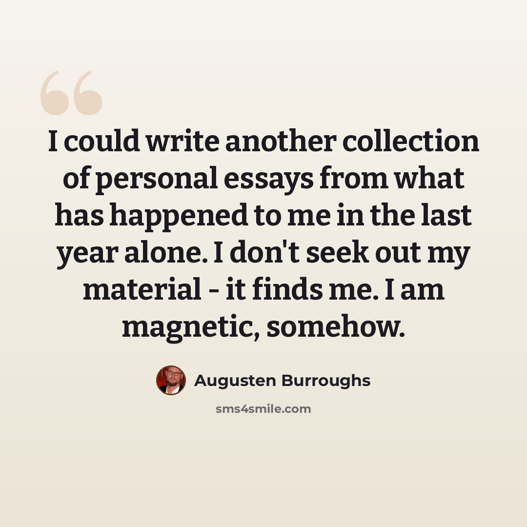 “I could write another collection of personal essays from what has happened to me in the last year alone. I don't seek out my material - it finds me. I am magnetic, somehow.” quote by Augusten Burroughs