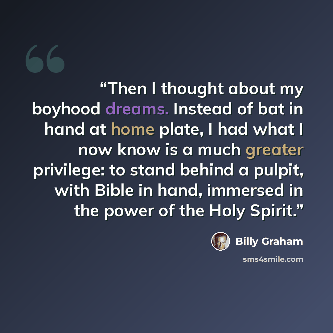 “Then I thought about my boyhood dreams. Instead of bat in hand at home plate, I had what I now know is a much greater privilege: to stand behind a pulpit, with Bible in hand, immersed in the power of the Holy Spirit.” quote by Billy Graham