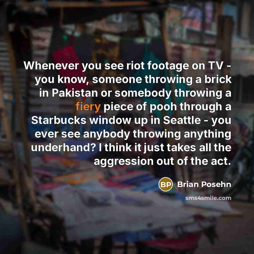 “Whenever you see riot footage on TV - you know, someone throwing a brick in Pakistan or somebody throwing a fiery piece of pooh through a Starbucks window up in Seattle - you ever see anybody throwing anything underhand? I think it just takes all the aggression out of the act.” quote by Brian Posehn
