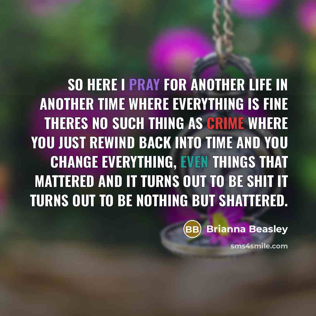 “So here I pray for another life in another time where everything is fine theres no such thing as crime where you just rewind back into time and you change everything, even things that mattered and it turns out to be shit it turns out to be nothing but shattered.” quote by Brianna Beasley
