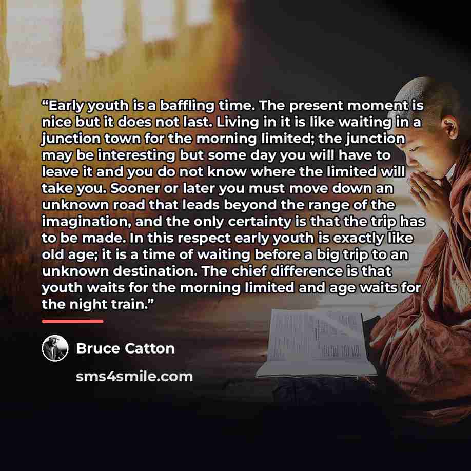 “Early youth is a baffling time. The present moment is nice but it does not last. Living in it is like waiting in a junction town for the morning limited; the junction may be interesting but some day you will have to leave it and you do not know where the limited will take you. Sooner or later you…” quote by Bruce Catton